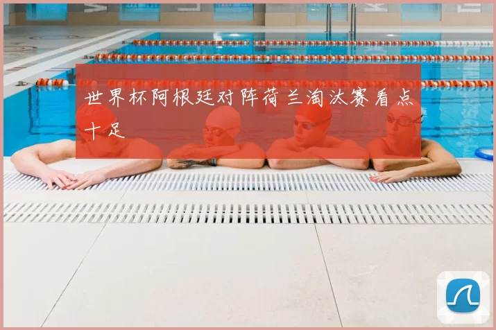 世界杯阿根廷对阵荷兰淘汰赛看点十足