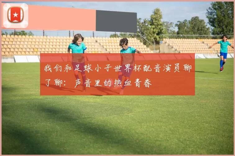 我们和足球小子世界杯配音演员聊了聊：声音里的热血青春