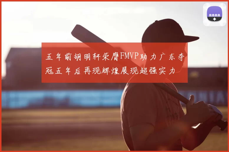 五年前胡明轩荣膺FMVP助力广东夺冠五年后再现辉煌展现超强实力