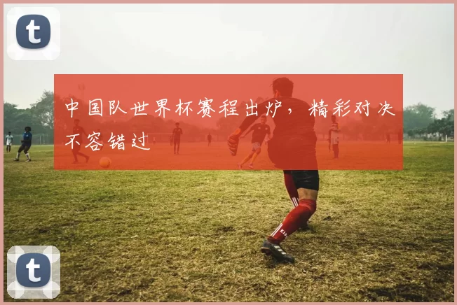 中国队世界杯赛程出炉，精彩对决不容错过