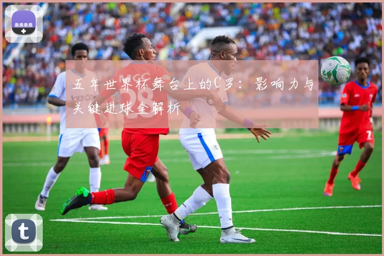 五年世界杯舞台上的C罗：影响力与关键进球全解析