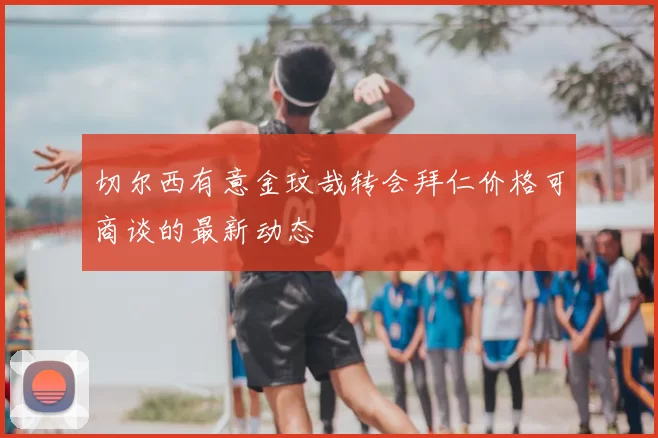 切尔西有意金玟哉转会拜仁价格可商谈的最新动态