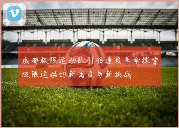 成都极限运动队引领速度革命探索极限运动的新高度与新挑战
