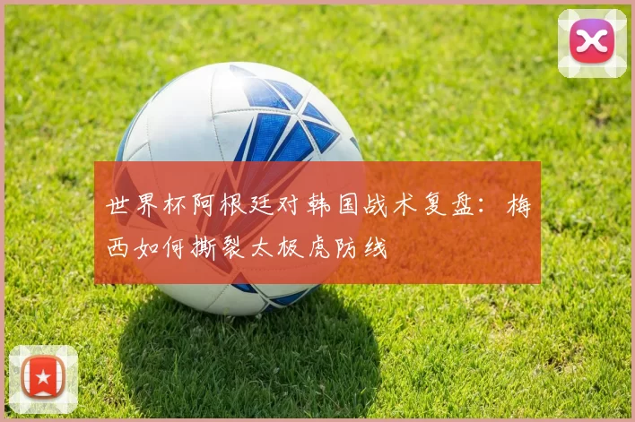 世界杯阿根廷对韩国战术复盘：梅西如何撕裂太极虎防线