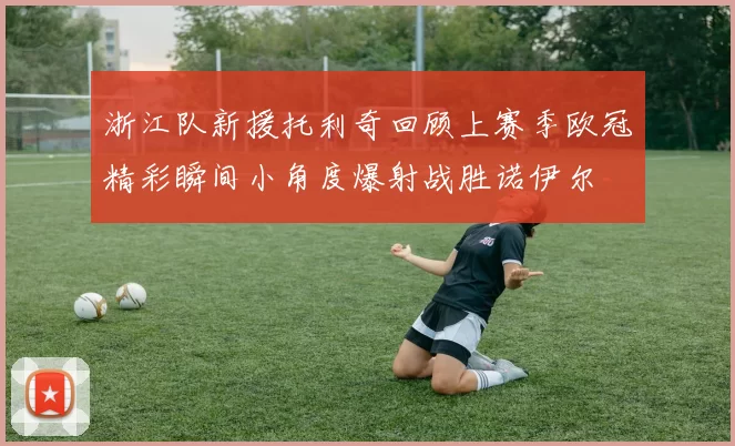 浙江队新援托利奇回顾上赛季欧冠精彩瞬间小角度爆射战胜诺伊尔