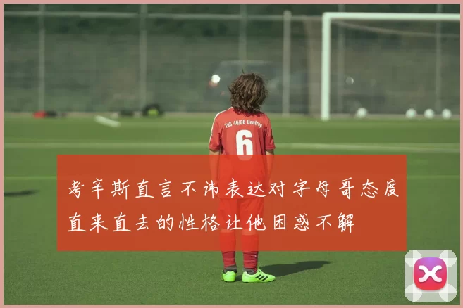 考辛斯直言不讳表达对字母哥态度直来直去的性格让他困惑不解