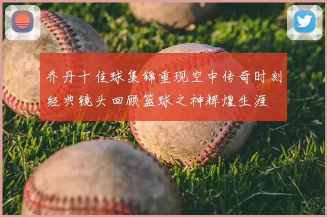 乔丹十佳球集锦重现空中传奇时刻经典镜头回顾篮球之神辉煌生涯