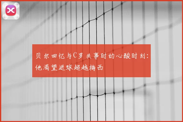 贝尔回忆与C罗共事时的心酸时刻:他渴望进球超越梅西