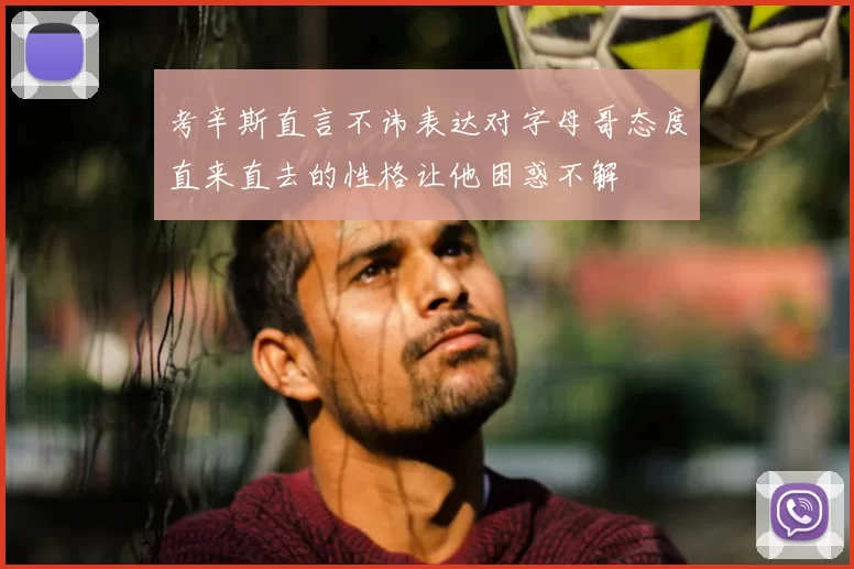 考辛斯直言不讳表达对字母哥态度直来直去的性格让他困惑不解