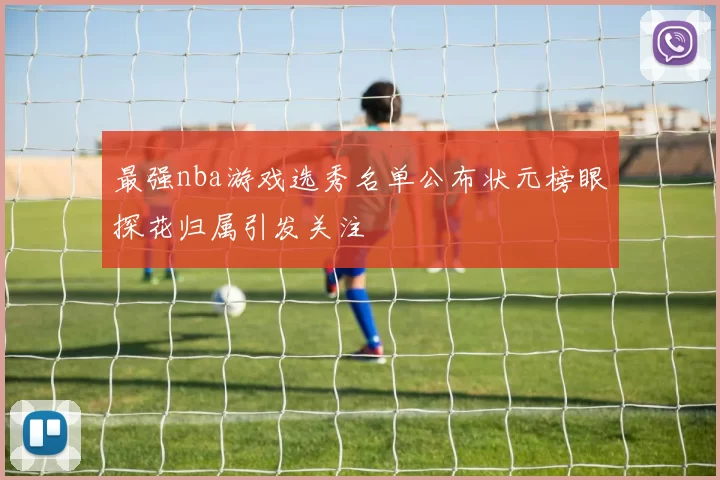 最强nba游戏选秀名单公布状元榜眼探花归属引发关注