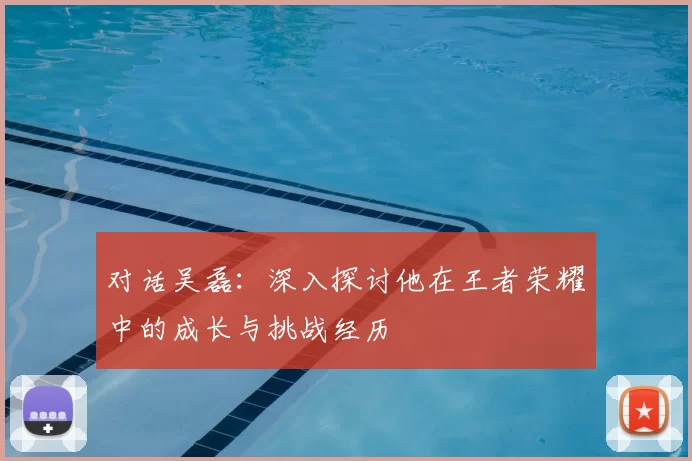 对话吴磊：深入探讨他在王者荣耀中的成长与挑战经历
