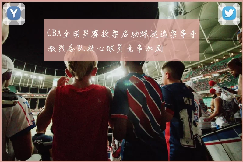 CBA全明星赛投票启动球迷选票争夺激烈各队核心球员竞争加剧