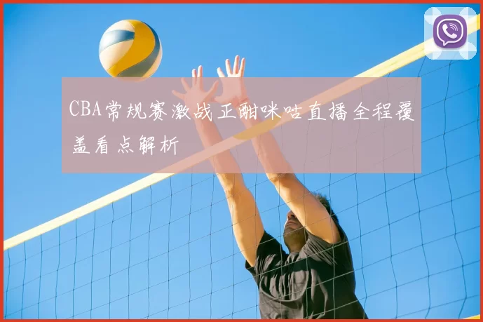 CBA常规赛激战正酣咪咕直播全程覆盖看点解析