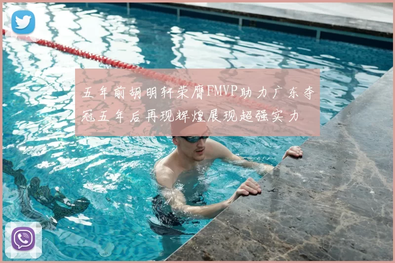 五年前胡明轩荣膺FMVP助力广东夺冠五年后再现辉煌展现超强实力