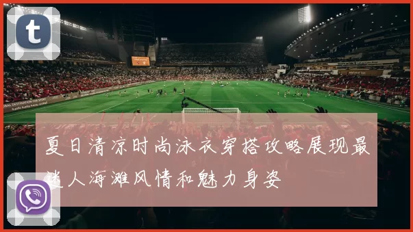 夏日清凉时尚泳衣穿搭攻略展现最迷人海滩风情和魅力身姿