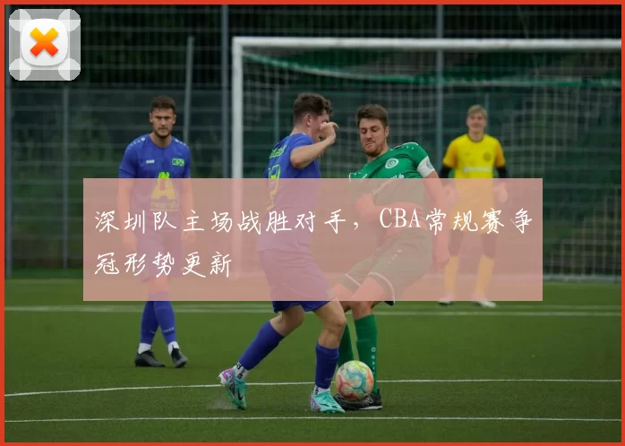 深圳队主场战胜对手，CBA常规赛争冠形势更新