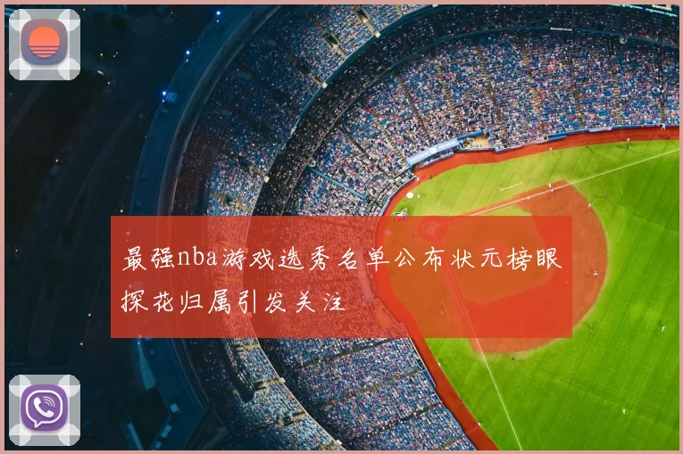 最强nba游戏选秀名单公布状元榜眼探花归属引发关注