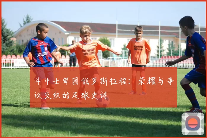 斗牛士军团俄罗斯征程：荣耀与争议交织的足球史诗