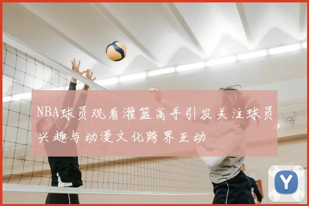 NBA球员观看灌篮高手引发关注球员兴趣与动漫文化跨界互动
