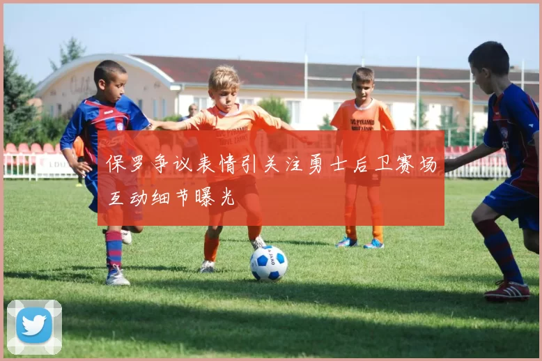 保罗争议表情引关注勇士后卫赛场互动细节曝光