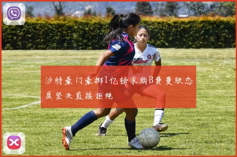 沙特豪门豪掷1亿镑求购B费曼联态度坚决直接拒绝