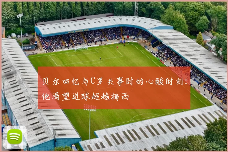 贝尔回忆与C罗共事时的心酸时刻：他渴望进球超越梅西