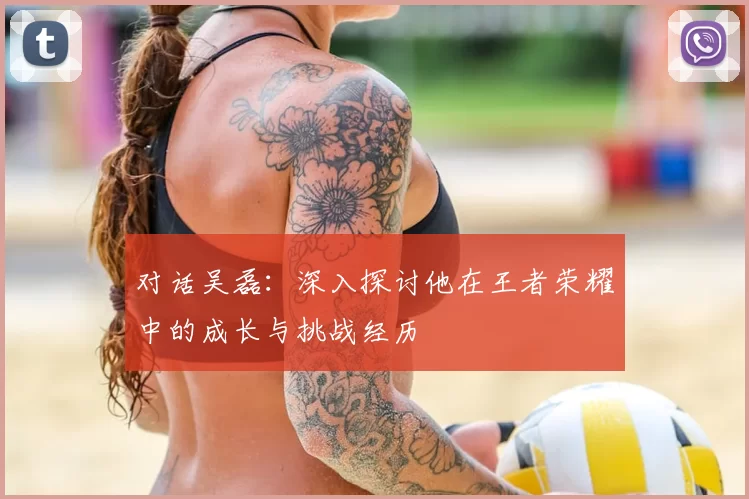 对话吴磊：深入探讨他在王者荣耀中的成长与挑战经历