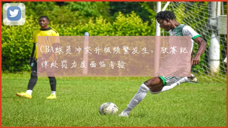 CBA球员冲突升级频繁发生，联赛纪律处罚力度面临考验