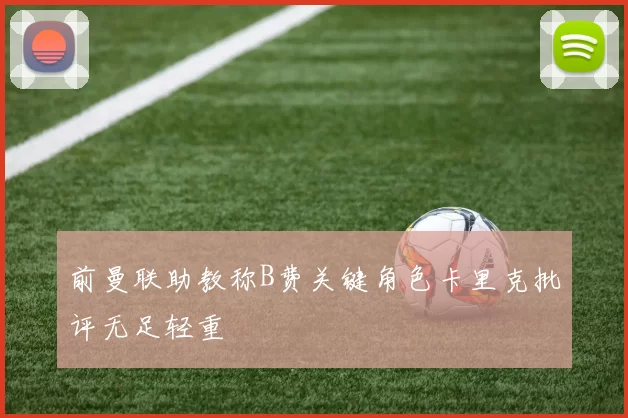 前曼联助教称B费关键角色卡里克批评无足轻重