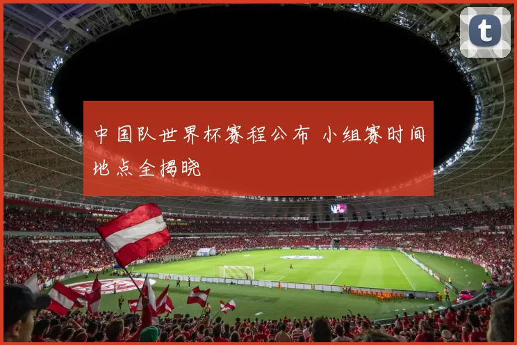 中国队世界杯赛程公布 小组赛时间地点全揭晓