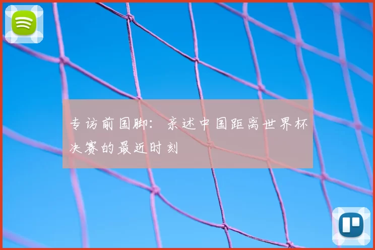 专访前国脚：亲述中国距离世界杯决赛的最近时刻
