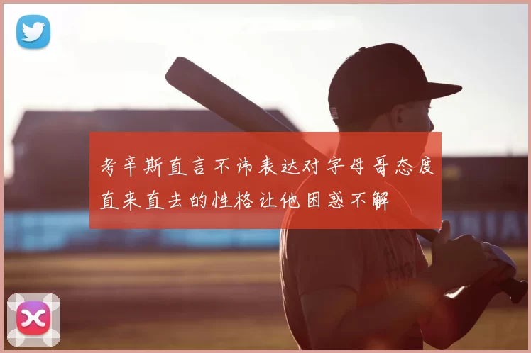 考辛斯直言不讳表达对字母哥态度直来直去的性格让他困惑不解