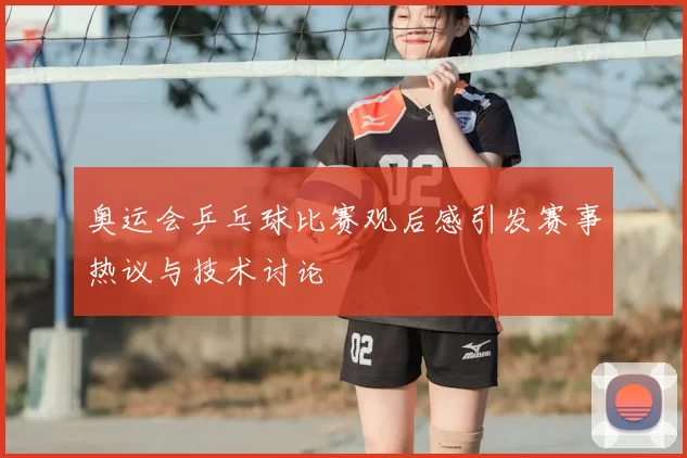 奥运会乒乓球比赛观后感引发赛事热议与技术讨论