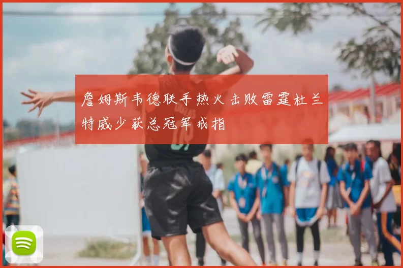 詹姆斯韦德联手热火击败雷霆杜兰特威少获总冠军戒指