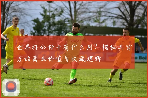 世界杯公仔卡有什么用？揭秘其背后的商业价值与收藏逻辑